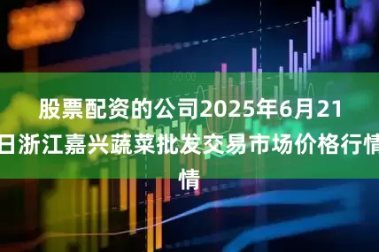 股票配资的公司2025年6月21日浙江嘉兴蔬菜批发交易市场价格行情