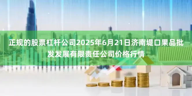 正规的股票杠杆公司2025年6月21日济南堤口果品批发发展有限责任公司价格行情