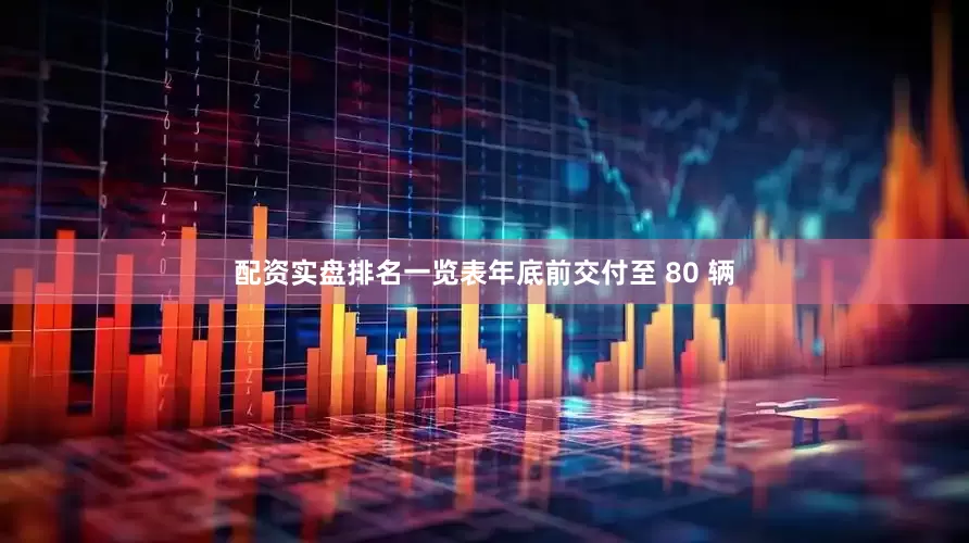 配资实盘排名一览表年底前交付至 80 辆