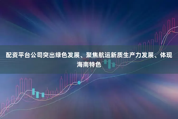 配资平台公司突出绿色发展、聚焦航运新质生产力发展、体现海南特色