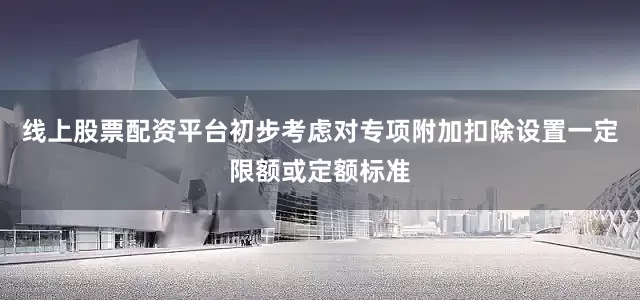 线上股票配资平台初步考虑对专项附加扣除设置一定限额或定额标准