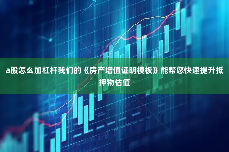 a股怎么加杠杆我们的《房产增值证明模板》能帮您快速提升抵押物估值