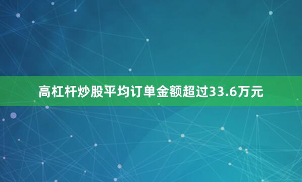 高杠杆炒股平均订单金额超过33.6万元