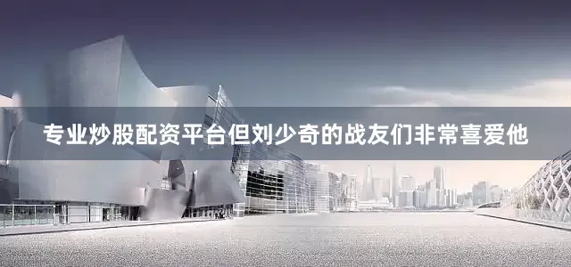 专业炒股配资平台但刘少奇的战友们非常喜爱他