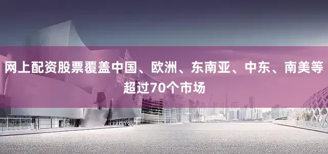 网上配资股票覆盖中国、欧洲、东南亚、中东、南美等超过70个市场