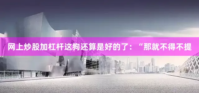 网上炒股加杠杆这狗还算是好的了：“那就不得不提